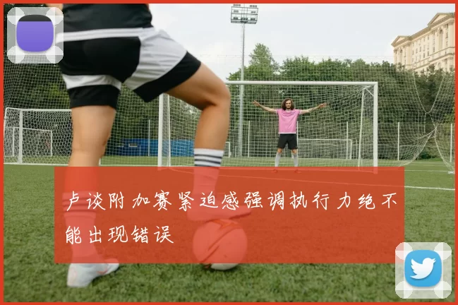 卢谈附加赛紧迫感强调执行力绝不能出现错误