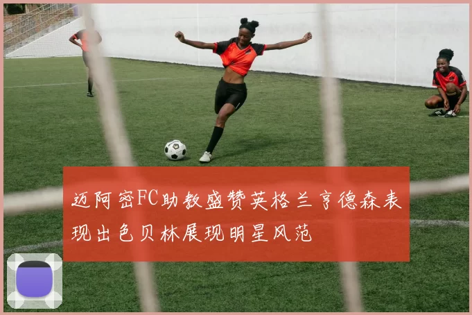 迈阿密FC助教盛赞英格兰亨德森表现出色贝林展现明星风范