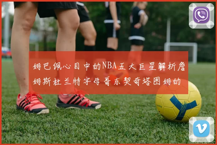 姆巴佩心目中的NBA五大巨星解析詹姆斯杜兰特字母哥东契奇塔图姆的独特魅力