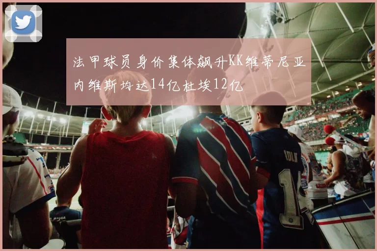 法甲球员身价集体飙升KK维蒂尼亚内维斯均达14亿杜埃12亿