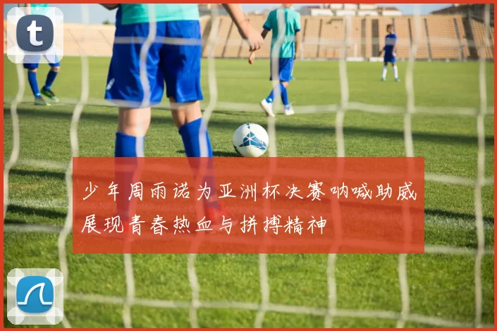 少年周雨诺为亚洲杯决赛呐喊助威展现青春热血与拼搏精神