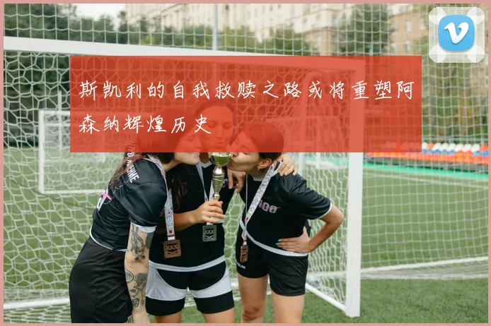 斯凯利的自我救赎之路或将重塑阿森纳辉煌历史