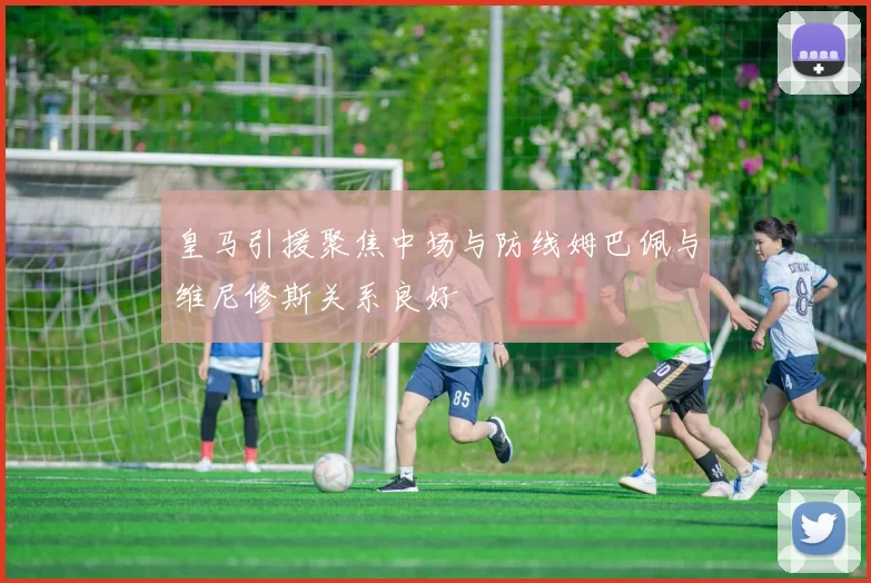 皇马引援聚焦中场与防线姆巴佩与维尼修斯关系良好