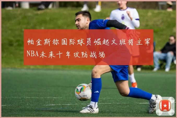 帕金斯称国际球员崛起文班将主宰NBA未来十年攻防战场