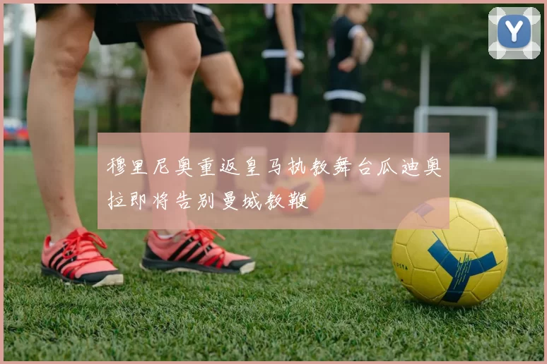 穆里尼奥重返皇马执教舞台瓜迪奥拉即将告别曼城教鞭