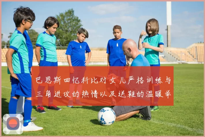 巴恩斯回忆科比对女儿严格训练与三角进攻的热情以及送鞋的温暖举动
