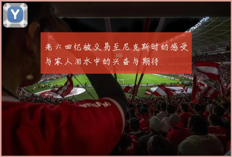 老六回忆被交易至尼克斯时的感受与家人泪水中的兴奋与期待