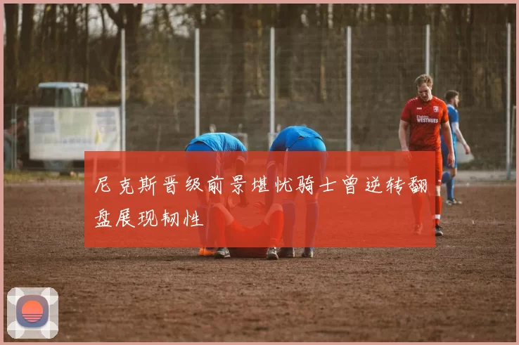 尼克斯晋级前景堪忧骑士曾逆转翻盘展现韧性