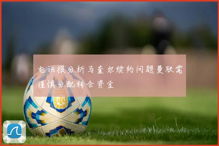 电讯报分析马奎尔续约问题曼联需谨慎分配转会资金