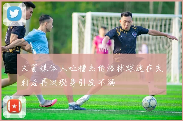 火箭媒体人吐槽杰伦格林球迷在失利后再次现身引发不满