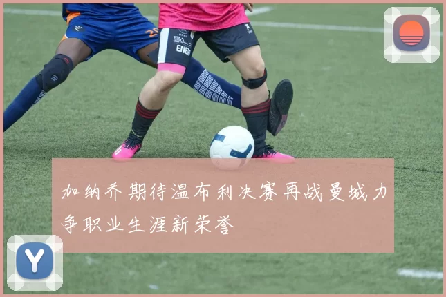 加纳乔期待温布利决赛再战曼城力争职业生涯新荣誉