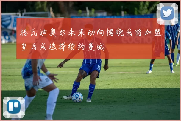 格瓦迪奥尔未来动向揭晓或将加盟皇马或选择续约曼城