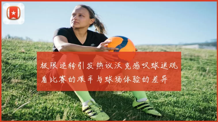 极限逆转引发热议沃克感叹球迷观看比赛的艰辛与球场体验的差异