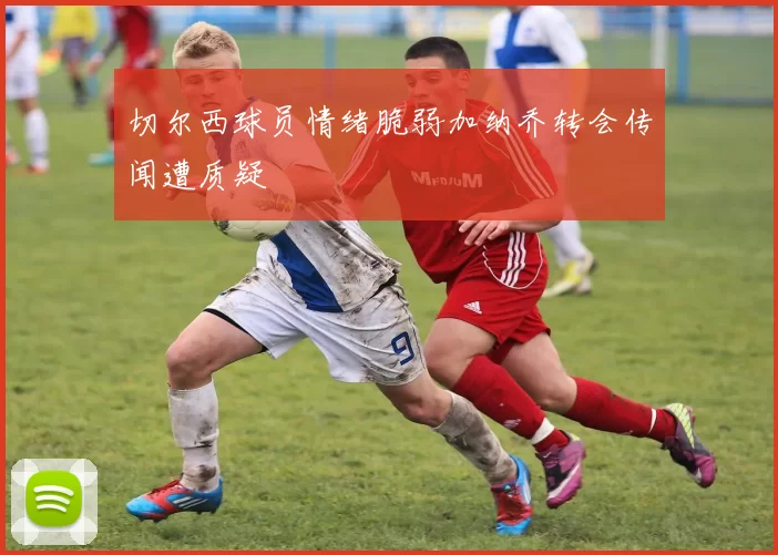 切尔西球员情绪脆弱加纳乔转会传闻遭质疑