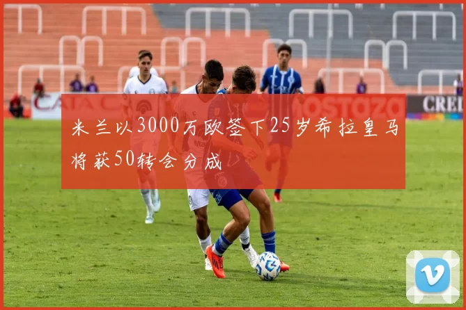 米兰以3000万欧签下25岁希拉皇马将获50转会分成