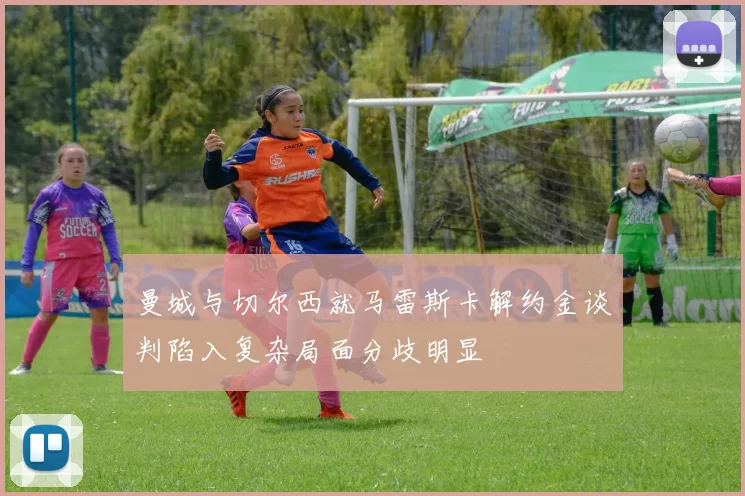 曼城与切尔西就马雷斯卡解约金谈判陷入复杂局面分歧明显