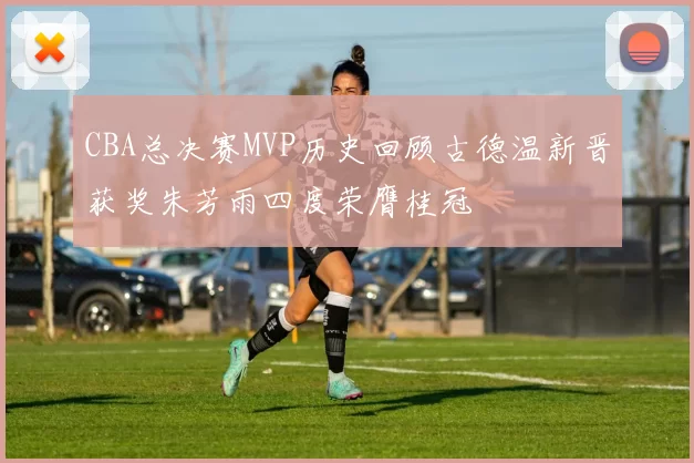 CBA总决赛MVP历史回顾古德温新晋获奖朱芳雨四度荣膺桂冠