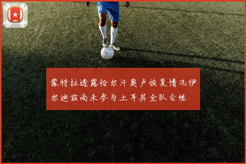 蒙特拉透露恰尔汗奥卢恢复情况伊尔迪兹尚未参与土耳其全队合练