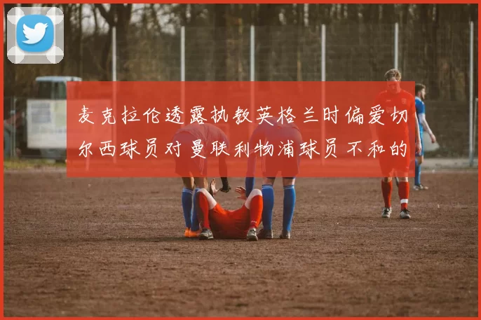 麦克拉伦透露执教英格兰时偏爱切尔西球员对曼联利物浦球员不和的看法