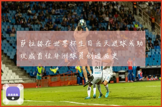 萨拉赫在世界杯生日当天进球或助攻成首位非洲球员创造历史