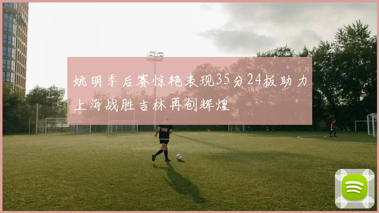 姚明季后赛惊艳表现35分24板助力上海战胜吉林再创辉煌