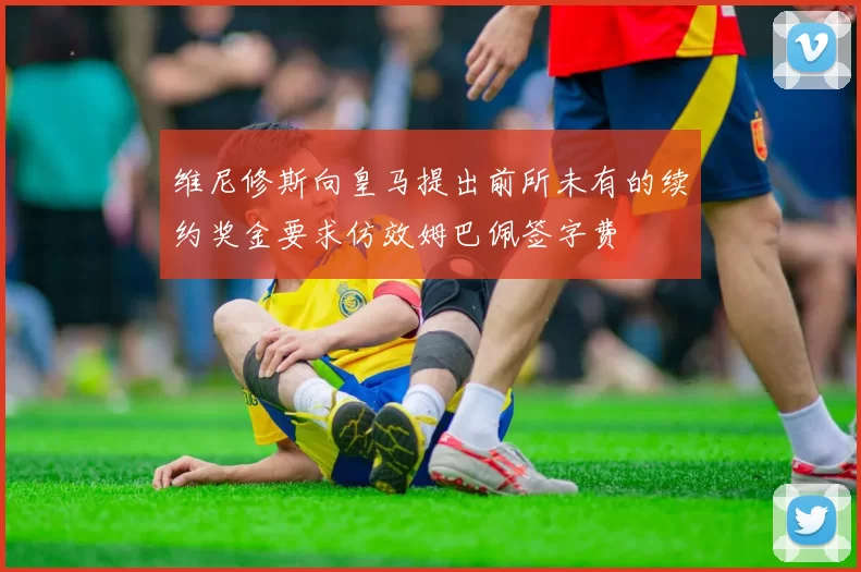 维尼修斯向皇马提出前所未有的续约奖金要求仿效姆巴佩签字费