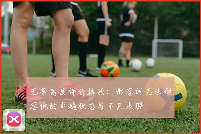 巴蒂高度评价梅西：形容词无法形容他的卓越状态与不凡表现
